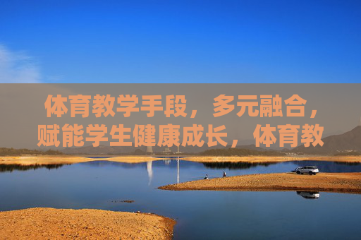 体育教学手段，多元融合，赋能学生健康成长，体育教学手段多元融合，赋能学生健康成长