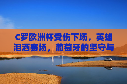 C罗欧洲杯受伤下场,英雄泪洒赛场,葡萄牙的坚守与遗憾 C罗欧洲杯受伤下场,英雄泪洒赛场,葡萄牙的坚守与遗憾