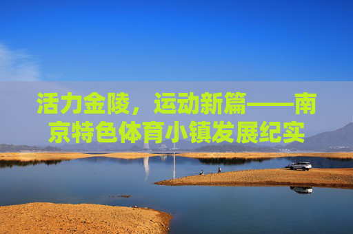 活力金陵,运动新篇——南京特色体育小镇发展纪实 活力金陵,运动新篇——南京特色体育小镇发展纪实