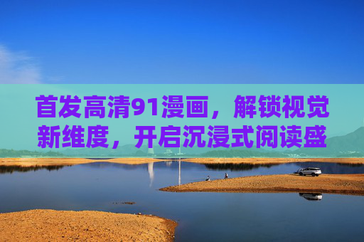 首发高清91漫画，解锁视觉新维度，开启沉浸式阅读盛宴，首发高清91漫画，解锁沉浸式视觉新维度