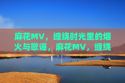 麻花MV,缠绕时光里的烟火与歌谣,麻花MV,缠绕时光的烟火歌谣 麻花MV,缠绕时光里的烟火与歌谣,麻花MV,缠绕时光的烟火歌谣