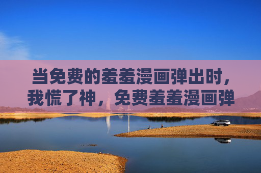 当免费的羞羞漫画弹出时,我慌了神,免费羞羞漫画弹出,我慌了神 当免费的羞羞漫画弹出时,我慌了神,免费羞羞漫画弹出,我慌了神