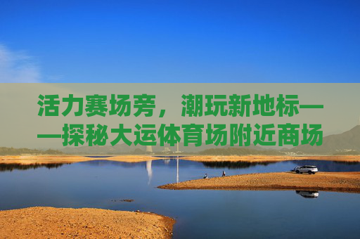 活力赛场旁,潮玩新地标——探秘大运体育场附近商场,活力赛场旁潮玩新地标,探秘大运体育场商圈 活力赛场旁,潮玩新地标——探秘大运体育场附近商场,活力赛场旁潮玩新地标,探秘大运体育场商圈