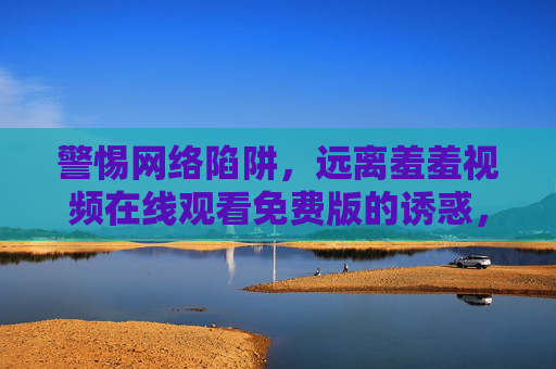 警惕网络陷阱,远离羞羞视频在线观看免费版的诱惑,警惕网络陷阱,远离免费羞羞视频诱惑 警惕网络陷阱,远离羞羞视频在线观看免费版的诱惑,警惕网络陷阱,远离免费羞羞视频诱惑