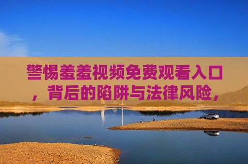 警惕羞羞视频免费观看入口,背后的陷阱与法律风险,警惕免费观看陷阱,羞羞视频入口背后的法律风险 警惕羞羞视频免费观看入口,背后的陷阱与法律风险,警惕免费观看陷阱,羞羞视频入口背后的法律风险