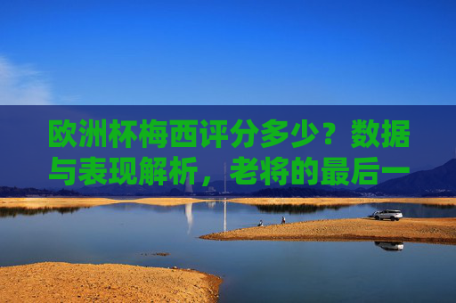 欧洲杯梅西评分多少?数据与表现解析,老将的最后一舞,值多少分?欧洲杯梅西评分解析,老将最后一舞,值多少分? 欧洲杯梅西评分多少?数据与表现解析,老将的最后一舞,值多少分?欧洲杯梅西评分解析,老将最后一舞,值多少分?
