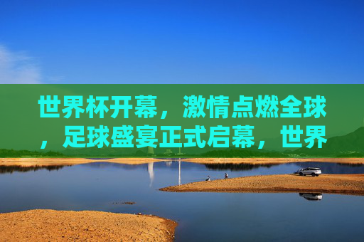 世界杯开幕,激情点燃全球,足球盛宴正式启幕,世界杯开幕,全球激情点燃足球盛宴 世界杯开幕,激情点燃全球,足球盛宴正式启幕,世界杯开幕,全球激情点燃足球盛宴