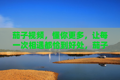 茄子视频,懂你更多,让每一次相遇都恰到好处,茄子视频,懂你每一次恰到好处的相遇 茄子视频,懂你更多,让每一次相遇都恰到好处,茄子视频,懂你每一次恰到好处的相遇