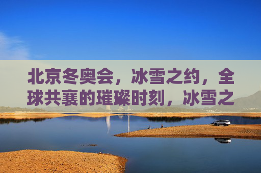 北京冬奥会,冰雪之约,全球共襄的璀璨时刻,冰雪之约,全球共襄,北京冬奥璀璨时刻 北京冬奥会,冰雪之约,全球共襄的璀璨时刻,冰雪之约,全球共襄,北京冬奥璀璨时刻