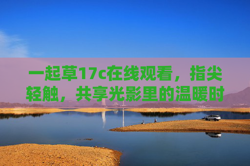 一起草17c在线观看,指尖轻触,共享光影里的温暖时光,指尖轻触,共享光影温暖时光 一起草17c在线观看,指尖轻触,共享光影里的温暖时光,指尖轻触,共享光影温暖时光