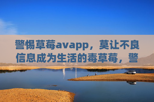 警惕草莓avapp,莫让不良信息成为生活的毒草莓,警惕草莓avapp,莫让不良信息成毒草莓 警惕草莓avapp,莫让不良信息成为生活的毒草莓,警惕草莓avapp,莫让不良信息成毒草莓