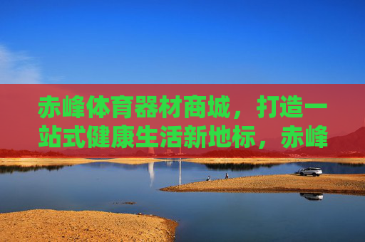 赤峰体育器材商城,打造一站式健康生活新地标,赤峰体育器材商城,一站式健康生活新地标 赤峰体育器材商城,打造一站式健康生活新地标,赤峰体育器材商城,一站式健康生活新地标