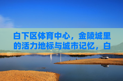 白下区体育中心,金陵城里的活力地标与城市记忆,白下区体育中心,金陵城的活力地标与城市记忆 白下区体育中心,金陵城里的活力地标与城市记忆,白下区体育中心,金陵城的活力地标与城市记忆