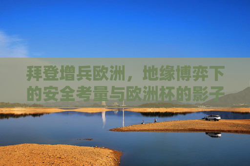 拜登增兵欧洲，地缘博弈下的安全考量与欧洲杯的影子？拜登增兵欧洲，地缘博弈的安全考量和欧洲杯的影子