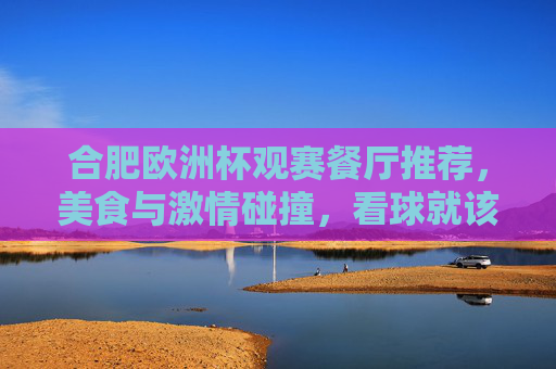 合肥欧洲杯观赛餐厅推荐，美食与激情碰撞，看球就该这么吃！合肥欧洲杯观赛餐厅，美食与激情碰撞，看球就该这么吃！