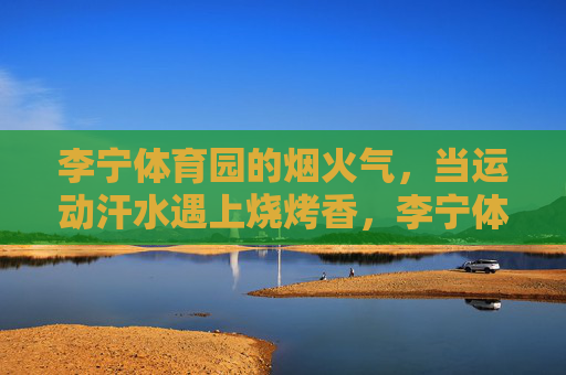 李宁体育园的烟火气,当运动汗水遇上烧烤香,李宁体育园,运动汗水遇上烧烤香的烟火气 李宁体育园的烟火气,当运动汗水遇上烧烤香,李宁体育园,运动汗水遇上烧烤香的烟火气