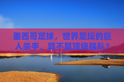 墨西哥足球,世界足坛的巨人杀手,算不算顶级强队? 墨西哥足球,世界足坛的巨人杀手,算不算顶级强队?