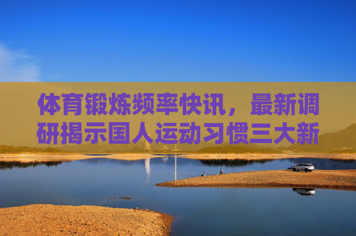 体育锻炼频率快讯,最新调研揭示国人运动习惯三大新趋势,最新调研揭示国人运动习惯三大新趋势 体育锻炼频率快讯,最新调研揭示国人运动习惯三大新趋势,最新调研揭示国人运动习惯三大新趋势