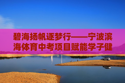 碧海扬帆逐梦行——宁波滨海体育中考项目赋能学子健康成长，碧海扬帆，宁波滨海体育中考赋能学子健康成长