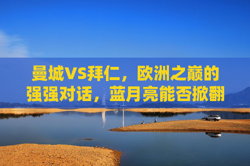 曼城VS拜仁,欧洲之巅的强强对话,蓝月亮能否掀翻德甲巨人?曼城VS拜仁,欧洲之巅强强对话,蓝月亮挑战德甲巨人 曼城VS拜仁,欧洲之巅的强强对话,蓝月亮能否掀翻德甲巨人?曼城VS拜仁,欧洲之巅强强对话,蓝月亮挑战德甲巨人