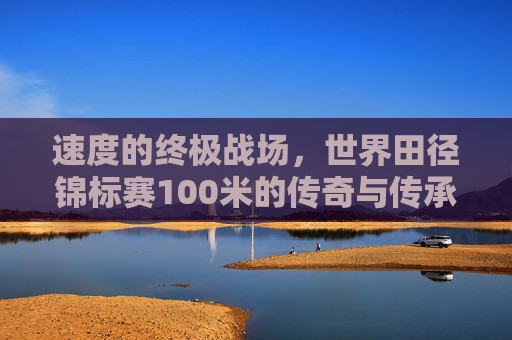 速度的终极战场,世界田径锦标赛100米的传奇与传承,世界田径锦标赛100米,速度的终极战场与传奇传承 速度的终极战场,世界田径锦标赛100米的传奇与传承,世界田径锦标赛100米,速度的终极战场与传奇传承