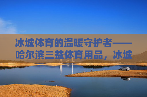 冰城体育的温暖守护者——哈尔滨三益体育用品,冰城体育的温暖守护者——哈尔滨三益体育用品 冰城体育的温暖守护者——哈尔滨三益体育用品,冰城体育的温暖守护者——哈尔滨三益体育用品