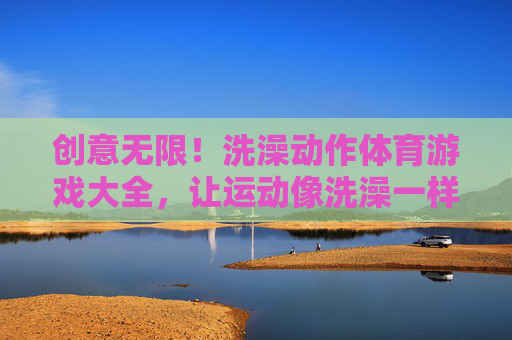 创意无限!洗澡动作体育游戏大全,让运动像洗澡一样轻松有趣!洗澡动作体育游戏,像洗澡一样轻松运动 创意无限!洗澡动作体育游戏大全,让运动像洗澡一样轻松有趣!洗澡动作体育游戏,像洗澡一样轻松运动