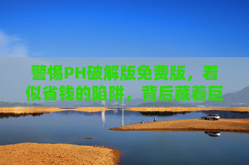警惕PH破解版免费版,看似省钱的陷阱,背后藏着巨大风险,警惕PH破解版免费版,看似省钱的陷阱,暗藏巨大风险 警惕PH破解版免费版,看似省钱的陷阱,背后藏着巨大风险,警惕PH破解版免费版,看似省钱的陷阱,暗藏巨大风险