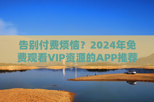 告别付费烦恼？2024年免费观看VIP资源的APP推荐，附安全使用指南，告别付费烦恼，2024免费VIP资源APP推荐与安全指南