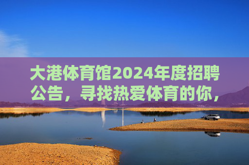 大港体育馆2024年度招聘公告,寻找热爱体育的你,共筑活力场馆,大港体育馆2024年度招聘,热爱体育的你,共筑活力场馆 大港体育馆2024年度招聘公告,寻找热爱体育的你,共筑活力场馆,大港体育馆2024年度招聘,热爱体育的你,共筑活力场馆