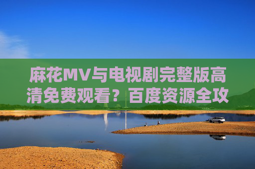 麻花MV与电视剧完整版高清免费观看?百度资源全攻略,麻花MV与电视剧完整版高清免费观看,百度资源全攻略 麻花MV与电视剧完整版高清免费观看?百度资源全攻略,麻花MV与电视剧完整版高清免费观看,百度资源全攻略