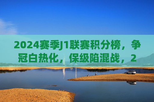 2024赛季J1联赛积分榜，争冠白热化，保级陷混战，2024赛季J1联赛积分榜，争冠白热化，保级陷混战