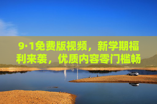 9·1免费版视频,新学期福利来袭,优质内容零门槛畅享,9·1免费版视频,新学期福利,优质内容零门槛畅享 9·1免费版视频,新学期福利来袭,优质内容零门槛畅享,9·1免费版视频,新学期福利,优质内容零门槛畅享