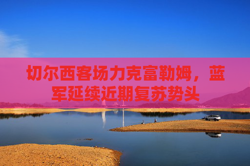 切尔西客场力克富勒姆,蓝军延续近期复苏势头 切尔西客场力克富勒姆,蓝军延续近期复苏势头