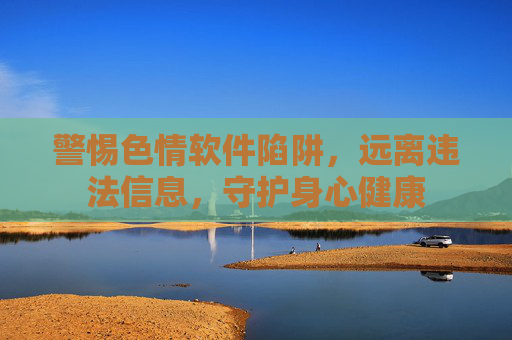 警惕色情软件陷阱,远离违法信息,守护身心健康 警惕色情软件陷阱,远离违法信息,守护身心健康