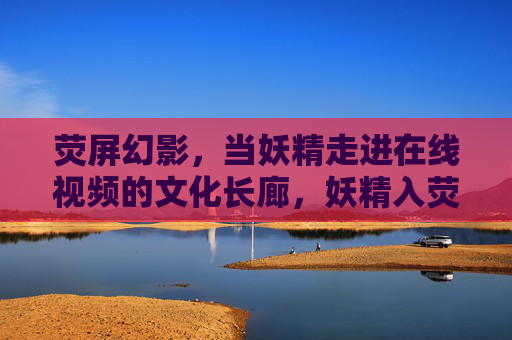 荧屏幻影,当妖精走进在线视频的文化长廊,妖精入荧屏,在线视频的文化幻影长廊 荧屏幻影,当妖精走进在线视频的文化长廊,妖精入荧屏,在线视频的文化幻影长廊