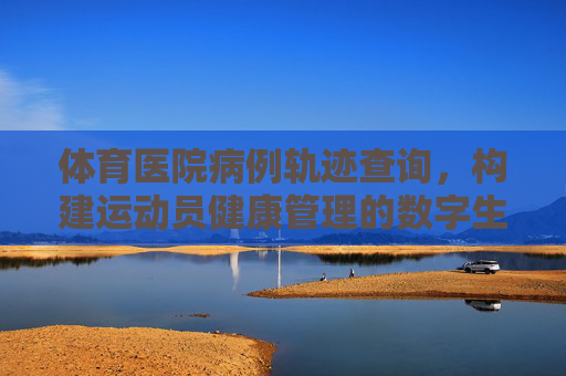 体育医院病例轨迹查询，构建运动员健康管理的数字生命线，体育医院病例轨迹查询，运动员健康管理的数字生命线