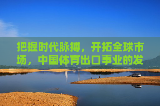 把握时代脉搏,开拓全球市场,中国体育出口事业的发展机遇,把握时代脉搏,开拓全球市场,中国体育出口的发展机遇 把握时代脉搏,开拓全球市场,中国体育出口事业的发展机遇,把握时代脉搏,开拓全球市场,中国体育出口的发展机遇