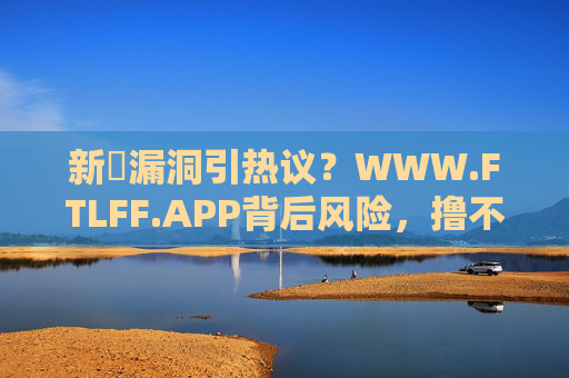 新囼漏洞引热议?WWW.FTLFF.APP背后风险,撸不了8oo我倒立洗头成网络调侃,新囼漏洞致WWW.FTLFF.APP风险,倒立洗头调侃引热议 新囼漏洞引热议?WWW.FTLFF.APP背后风险,撸不了8oo我倒立洗头成网络调侃,新囼漏洞致WWW.FTLFF.APP风险,倒立洗头调侃引热议