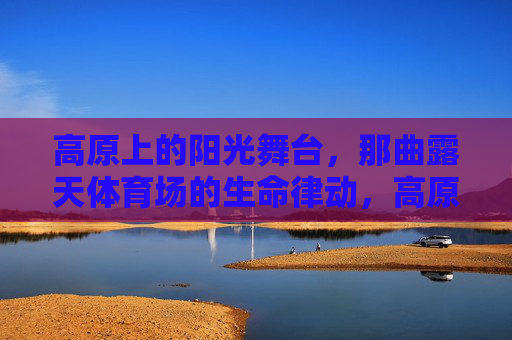 高原上的阳光舞台,那曲露天体育场的生命律动,高原阳光舞台,那曲露天体育场的生命律动 高原上的阳光舞台,那曲露天体育场的生命律动,高原阳光舞台,那曲露天体育场的生命律动