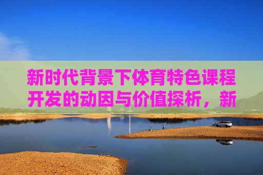 新时代背景下体育特色课程开发的动因与价值探析,新时代背景下体育特色课程开发的动因与价值探析 新时代背景下体育特色课程开发的动因与价值探析,新时代背景下体育特色课程开发的动因与价值探析