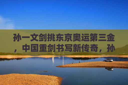 孙一文剑挑东京奥运第三金，中国重剑书写新传奇，孙一文东京奥运重剑夺金，中国重剑书写新传奇