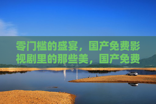 零门槛的盛宴,国产免费影视剧里的那些美,国产免费影视剧,零门槛的美之盛宴 零门槛的盛宴,国产免费影视剧里的那些美,国产免费影视剧,零门槛的美之盛宴