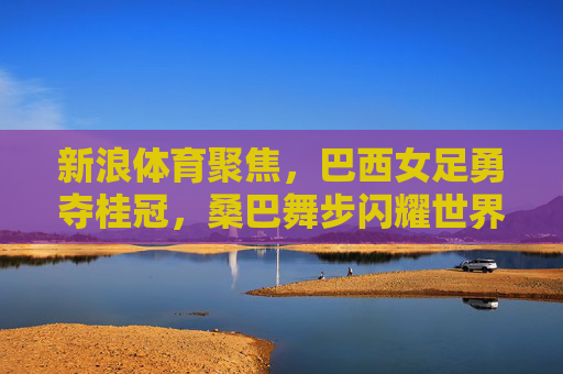 新浪体育聚焦,巴西女足勇夺桂冠,桑巴舞步闪耀世界之巅,巴西女足桑巴舞步勇夺世界之巅桂冠 新浪体育聚焦,巴西女足勇夺桂冠,桑巴舞步闪耀世界之巅,巴西女足桑巴舞步勇夺世界之巅桂冠