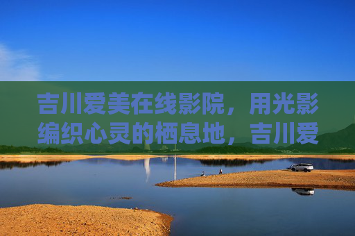 吉川爱美在线影院,用光影编织心灵的栖息地,吉川爱美,光影栖心之所 吉川爱美在线影院,用光影编织心灵的栖息地,吉川爱美,光影栖心之所