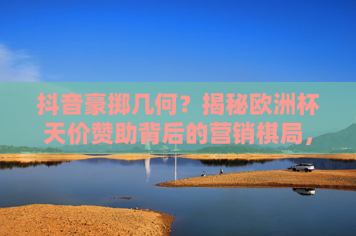抖音豪掷几何?揭秘欧洲杯天价赞助背后的营销棋局,抖音豪掷几何?揭秘欧洲杯天价赞助背后的营销棋局 抖音豪掷几何?揭秘欧洲杯天价赞助背后的营销棋局,抖音豪掷几何?揭秘欧洲杯天价赞助背后的营销棋局