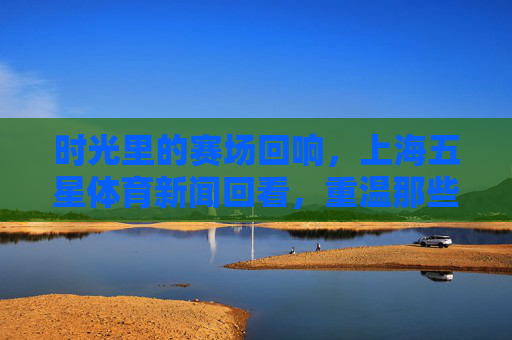 时光里的赛场回响,上海五星体育新闻回看,重温那些热血与荣光,时光赛场回响,上海五星体育重温热血荣光 时光里的赛场回响,上海五星体育新闻回看,重温那些热血与荣光,时光赛场回响,上海五星体育重温热血荣光