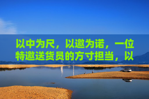 以中为尺，以邀为诺，一位特邀送货员的方寸担当，以中为尺，以邀为诺，特邀送货员的方寸担当