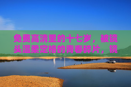 免费高清里的十七岁,被镜头温柔定格的青春碎片,镜头温柔定格的十七岁青春碎片 免费高清里的十七岁,被镜头温柔定格的青春碎片,镜头温柔定格的十七岁青春碎片
