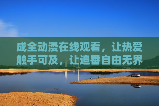 成全动漫在线观看,让热爱触手可及,让追番自由无界,成全动漫,触手可及的热爱,自由无界的追番 成全动漫在线观看,让热爱触手可及,让追番自由无界,成全动漫,触手可及的热爱,自由无界的追番